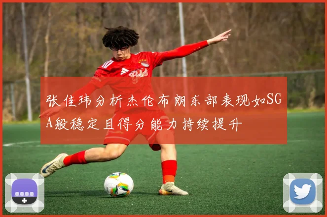 张佳玮分析杰伦布朗东部表现如SGA般稳定且得分能力持续提升