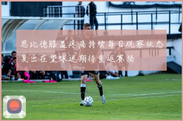 恩比德膝盖疼痛持续每日观察状态复出在望球迷期待重返赛场