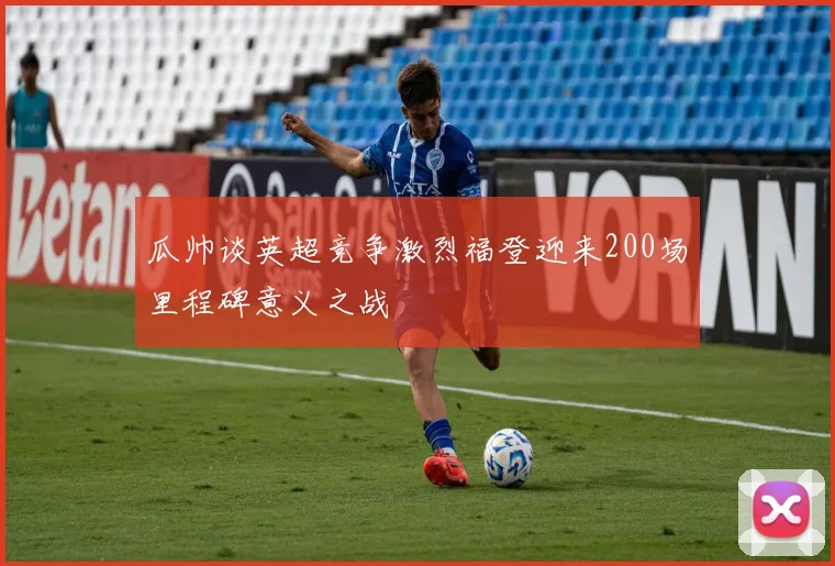 瓜帅谈英超竞争激烈福登迎来200场里程碑意义之战