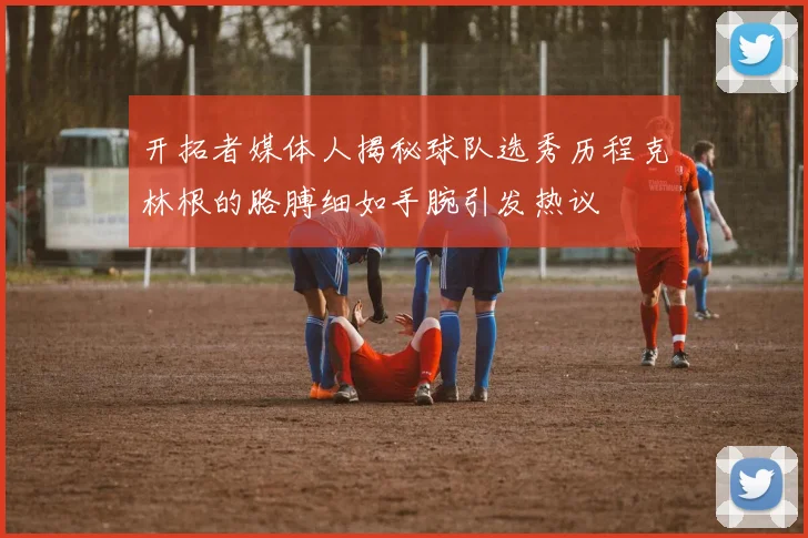 开拓者媒体人揭秘球队选秀历程克林根的胳膊细如手腕引发热议