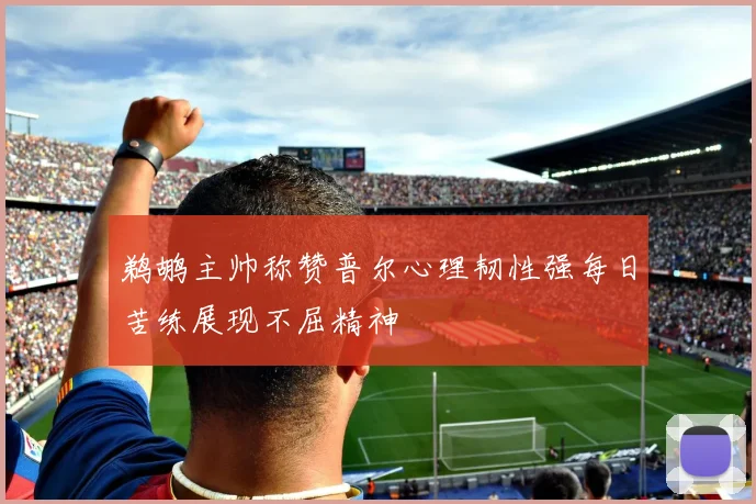 鹈鹕主帅称赞普尔心理韧性强每日苦练展现不屈精神