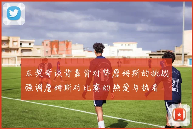 东契奇谈背靠背对阵詹姆斯的挑战强调詹姆斯对比赛的热爱与执着