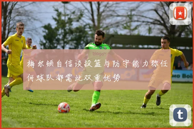 梅尔顿自信谈投篮与防守能力称任何球队都需此双重优势