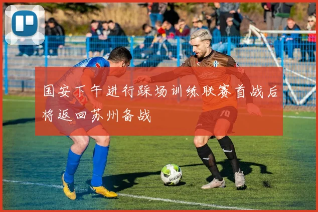 国安下午进行踩场训练联赛首战后将返回苏州备战