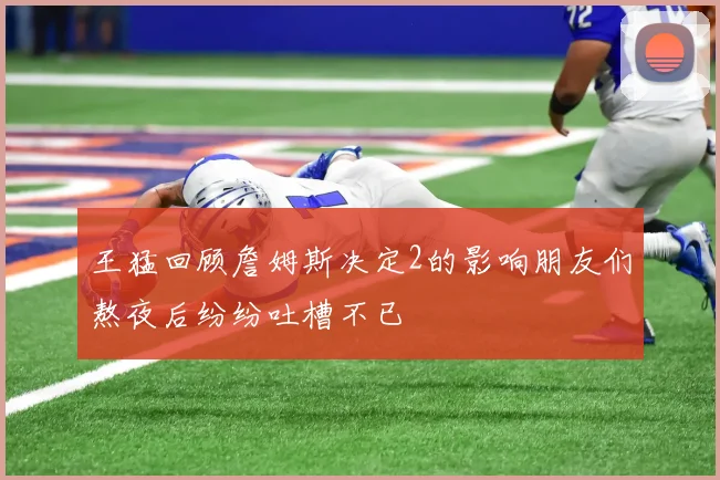 王猛回顾詹姆斯决定2的影响朋友们熬夜后纷纷吐槽不已