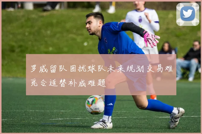 罗威留队困扰球队未来规划交易难觅合适替补成难题