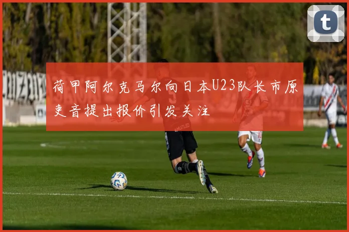 荷甲阿尔克马尔向日本U23队长市原吏音提出报价引发关注