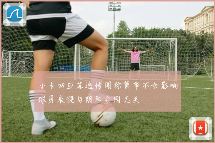 小卡回应落选传闻称萧华不会影响球员表现与阴阳合同无关