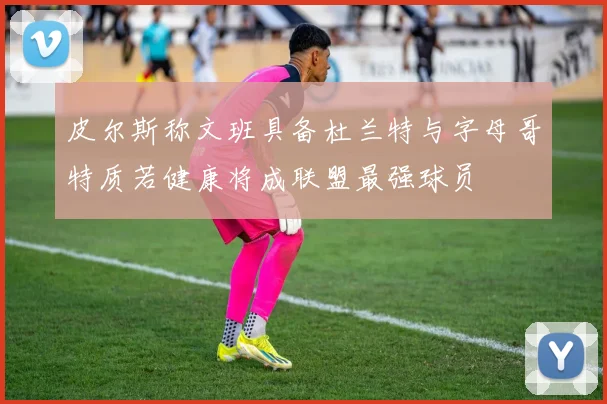 皮尔斯称文班具备杜兰特与字母哥特质若健康将成联盟最强球员