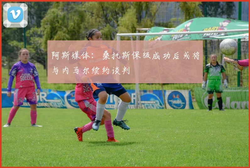 阿斯媒体：桑托斯保级成功后或将与内马尔续约谈判