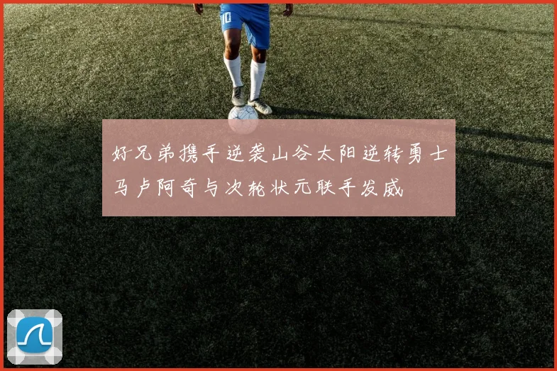 好兄弟携手逆袭山谷太阳逆转勇士马卢阿奇与次轮状元联手发威