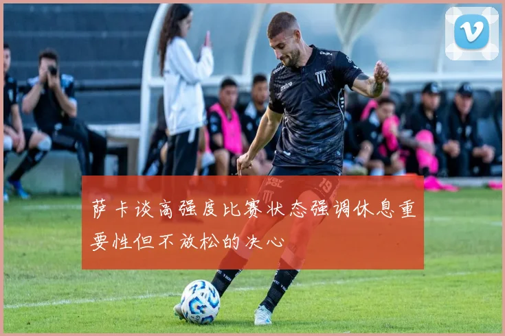 萨卡谈高强度比赛状态强调休息重要性但不放松的决心