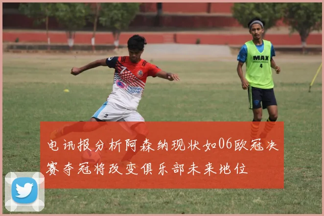 电讯报分析阿森纳现状如06欧冠决赛夺冠将改变俱乐部未来地位