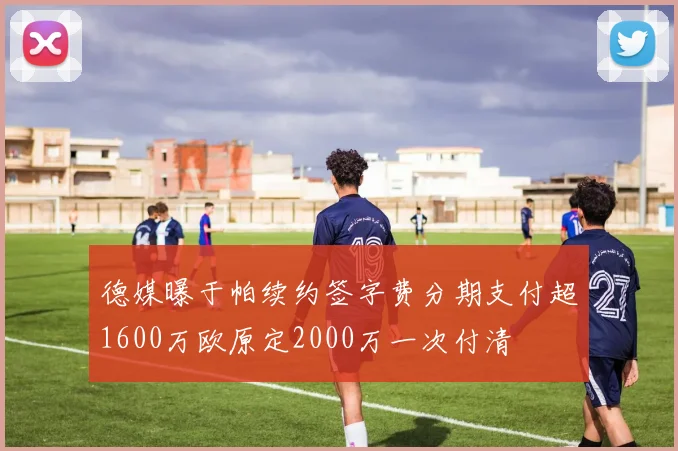 德媒曝于帕续约签字费分期支付超1600万欧原定2000万一次付清