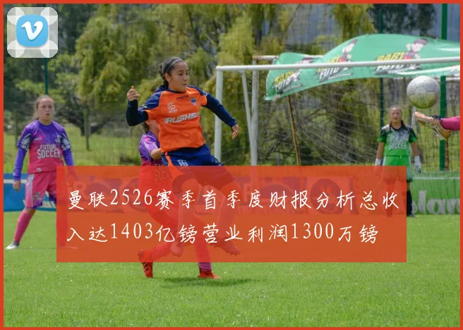 曼联2526赛季首季度财报分析总收入达1403亿镑营业利润1300万镑