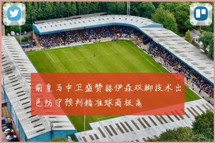 前皇马中卫盛赞赫伊森双脚技术出色防守预判精准球商极高