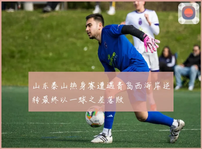 山东泰山热身赛遭遇青岛西海岸逆转最终以一球之差落败
