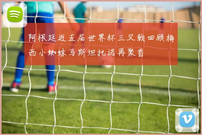 阿根廷近五届世界杯三叉戟回顾梅西小蜘蛛马斯坦托诺再聚首