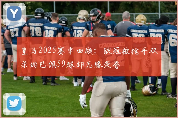 皇马2025赛季回顾：欧冠被枪手双杀姆巴佩59球却无缘荣誉