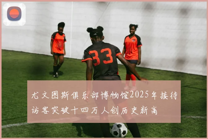 尤文图斯俱乐部博物馆2025年接待访客突破十四万人创历史新高