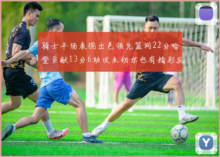 骑士半场表现出色领先篮网22分哈登贡献13分6助攻米切尔也有精彩发挥