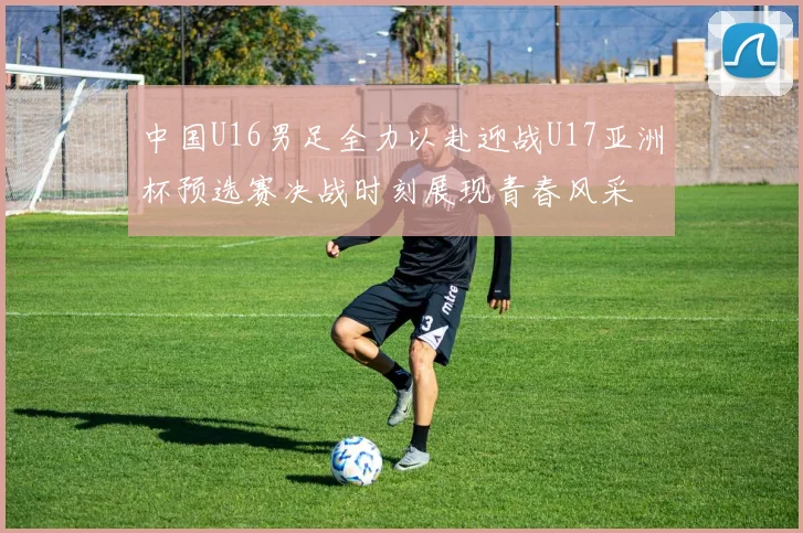 中国U16男足全力以赴迎战U17亚洲杯预选赛决战时刻展现青春风采
