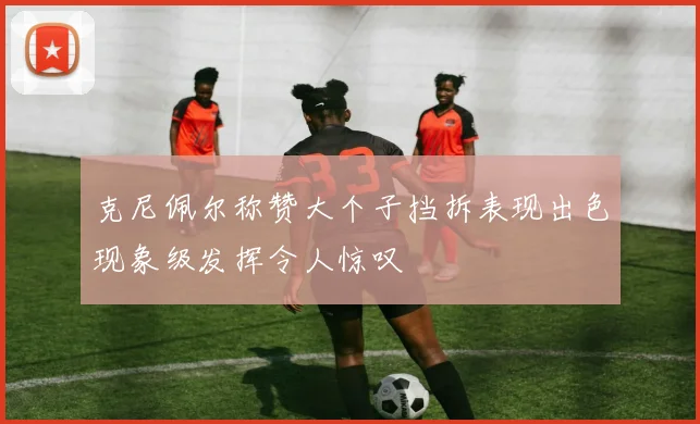 克尼佩尔称赞大个子挡拆表现出色现象级发挥令人惊叹