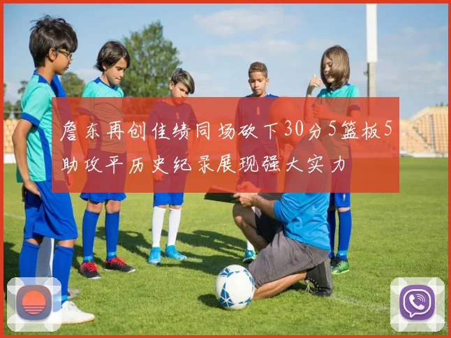 詹东再创佳绩同场砍下30分5篮板5助攻平历史纪录展现强大实力