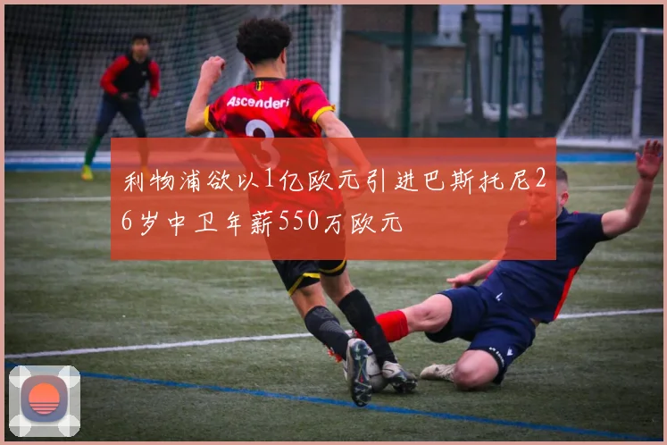 利物浦欲以1亿欧元引进巴斯托尼26岁中卫年薪550万欧元