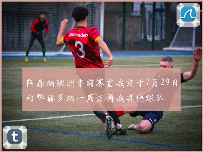 阿森纳欧洲季前赛首战定于7月29日对阵赫罗纳一周后再战其他球队