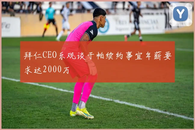 拜仁CEO乐观谈于帕续约事宜年薪要求达2000万